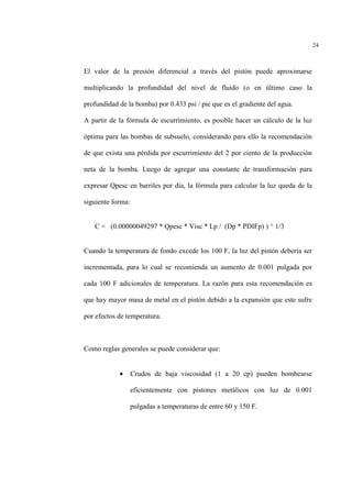 24
El valor de la presión diferencial a través del pistón puede aproximarse
multiplicando la profundidad del nivel de fluido (o en último caso la
profundidad de la bomba) por 0.433 psi / pie que es el gradiente del agua.
A partir de la fórmula de escurrimiento, es posible hacer un cálculo de la luz
óptima para las bombas de subsuelo, considerando para ello la recomendación
de que exista una pérdida por escurrimiento del 2 por ciento de la producción
neta de la bomba. Luego de agregar una constante de transformación para
expresar Qpesc en barriles por día, la fórmula para calcular la luz queda de la
siguiente forma:
C = (0.00000049297 * Qpesc * Visc * Lp / (Dp * PDIFp) ) ^ 1/3
Cuando la temperatura de fondo excede los 100 F, la luz del pistón debería ser
incrementada, para lo cual se recomienda un aumento de 0.001 pulgada por
cada 100 F adicionales de temperatura. La razón para esta recomendación es
que hay mayor masa de metal en el pistón debido a la expansión que este sufre
por efectos de temperatura.
Como reglas generales se puede considerar que:
• Crudos de baja viscosidad (1 a 20 cp) pueden bombearse
eficientemente con pistones metálicos con luz de 0.001
pulgadas a temperaturas de entre 60 y 150 F.
 