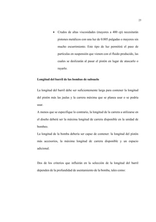25
• Crudos de altas viscosidades (mayores a 400 cp) necesitarán
pistones metálicos con una luz de 0.005 pulgadas o mayores sin
mucho escurrimiento. Este tipo de luz permitirá el paso de
partículas en suspensión que vienen con el fluido producido, las
cuales se deslizarán al pasar el pistón en lugar de atascarlo o
rayarlo.
Longitud del barril de las bombas de subsuelo
La longitud del barril debe ser suficientemente larga para contener la longitud
del pistón más las jaulas y la carrera máxima que se planea usar o se podría
usar.
A menos que se especifique lo contrario, la longitud de la carrera a utilizarse en
el diseño deberá ser la máxima longitud de carrera disponible en la unidad de
bombeo.
La longitud de la bomba debería ser capaz de contener: la longitud del pistón
más accesorios, la máxima longitud de carrera disponible y un espacio
adicional.
Dos de los criterios que influirán en la selección de la longitud del barril
dependen de la profundidad de asentamiento de la bomba, tales como:
 