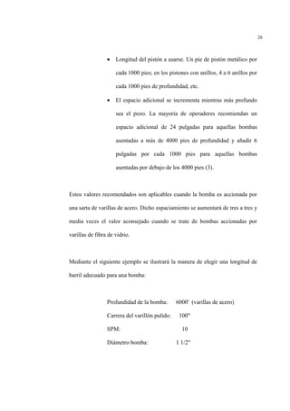 26
• Longitud del pistón a usarse. Un pie de pistón metálico por
cada 1000 pies; en los pistones con anillos, 4 a 6 anillos por
cada 1000 pies de profundidad, etc.
• El espacio adicional se incrementa mientras más profundo
sea el pozo. La mayoría de operadores recomiendan un
espacio adicional de 24 pulgadas para aquellas bombas
asentadas a más de 4000 pies de profundidad y añadir 6
pulgadas por cada 1000 pies para aquellas bombas
asentadas por debajo de los 4000 pies (3).
Estos valores recomendados son aplicables cuando la bomba es accionada por
una sarta de varillas de acero. Dicho espaciamiento se aumentará de tres a tres y
media veces el valor aconsejado cuando se trate de bombas accionadas por
varillas de fibra de vidrio.
Mediante el siguiente ejemplo se ilustrará la manera de elegir una longitud de
barril adecuado para una bomba:
Profundidad de la bomba: 6000' (varillas de acero)
Carrera del varillón pulido: 100"
SPM: 10
Diámetro bomba: 1 1/2"
 