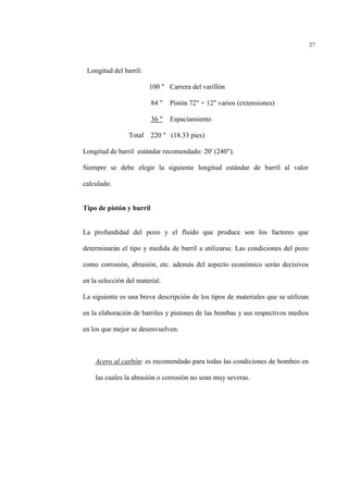 27
Longitud del barril:
100 " Carrera del varillón
84 " Pistón 72" + 12" varios (extensiones)
36 " Espaciamiento
Total 220 " (18.33 pies)
Longitud de barril estándar recomendado: 20' (240").
Siempre se debe elegir la siguiente longitud estándar de barril al valor
calculado.
Tipo de pistón y barril
La profundidad del pozo y el fluido que produce son los factores que
determinarán el tipo y medida de barril a utilizarse. Las condiciones del pozo
como corrosión, abrasión, etc. además del aspecto económico serán decisivos
en la selección del material.
La siguiente es una breve descripción de los tipos de materiales que se utilizan
en la elaboración de barriles y pistones de las bombas y sus respectivos medios
en los que mejor se desenvuelven.
Acero al carbón: es recomendado para todas las condiciones de bombeo en
las cuales la abrasión o corrosión no sean muy severas.
 