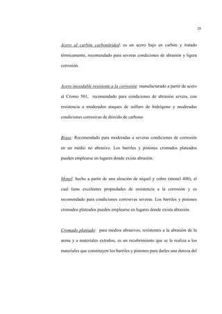 28
Acero al carbón carbonitrided: es un acero bajo en carbón y tratado
térmicamente, recomendado para severas condiciones de abrasión y ligera
corrosión.
Acero inoxidable resistente a la corrosión: manufacturado a partir de acero
al Cromo 501, recomendado para condiciones de abrasión severa, con
resistencia a moderados ataques de sulfuro de hidrógeno y moderadas
condiciones corrosivas de dióxido de carbono.
Brass: Recomendado para moderadas a severas condiciones de corrosión
en un medio no abrasivo. Los barriles y pistones cromados plateados
pueden emplearse en lugares donde exista abrasión.
Monel: hecho a partir de una aleación de níquel y cobre (monel 400), el
cual tiene excelentes propiedades de resistencia a la corrosión y es
recomendado para condiciones corrosivas severas. Los barriles y pistones
cromados plateados pueden emplearse en lugares donde exista abrasión.
Cromado plateado: para medios abrasivos, resistentes a la abrasión de la
arena y a materiales extraños, es un recubrimiento que se le realiza a los
materiales que constituyen los barriles y pistones para darles una dureza del
 
