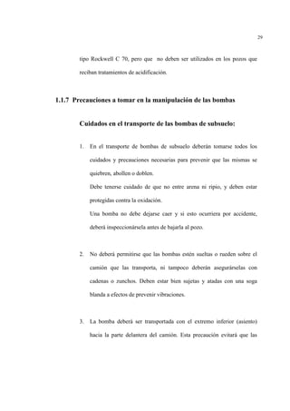 29
tipo Rockwell C 70, pero que no deben ser utilizados en los pozos que
reciban tratamientos de acidificación.
1.1.7 Precauciones a tomar en la manipulación de las bombas
Cuidados en el transporte de las bombas de subsuelo:
1. En el transporte de bombas de subsuelo deberán tomarse todos los
cuidados y precauciones necesarias para prevenir que las mismas se
quiebren, abollen o doblen.
Debe tenerse cuidado de que no entre arena ni ripio, y deben estar
protegidas contra la oxidación.
Una bomba no debe dejarse caer y si esto ocurriera por accidente,
deberá inspeccionársela antes de bajarla al pozo.
2. No deberá permitirse que las bombas estén sueltas o rueden sobre el
camión que las transporta, ni tampoco deberán asegurárselas con
cadenas o zunchos. Deben estar bien sujetas y atadas con una soga
blanda a efectos de prevenir vibraciones.
3. La bomba deberá ser transportada con el extremo inferior (asiento)
hacia la parte delantera del camión. Esta precaución evitará que las
 