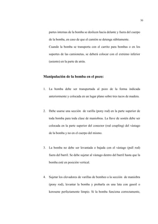 30
partes internas de la bomba se deslicen hacia delante y fuera del cuerpo
de la bomba, en caso de que el camión se detenga súbitamente.
Cuando la bomba se transporta con el carrito para bombas o en los
soportes de las camionetas, se deberá colocar con el extremo inferior
(asiento) en la parte de atrás.
Manipulación de la bomba en el pozo:
1. La bomba debe ser transportada al pozo de la forma indicada
anteriormente y colocada en un lugar plano sobre tres tacos de madera.
2. Debe usarse una sección de varilla (pony rod) en la parte superior de
toda bomba para toda clase de maniobras. La llave de sostén debe ser
colocada en la parte superior del conector (rod coupling) del vástago
de la bomba y no en el cuerpo del mismo.
3. La bomba no debe ser levantada o bajada con el vástago (pull rod)
fuera del barril. Se debe sujetar al vástago dentro del barril hasta que la
bomba esté en posición vertical.
4. Sujetar los elevadores de varillas de bombeo a la sección de maniobra
(pony rod), levantar la bomba y probarla en una lata con gasoil o
kerosene perfectamente limpio. Si la bomba funciona correctamente,
 