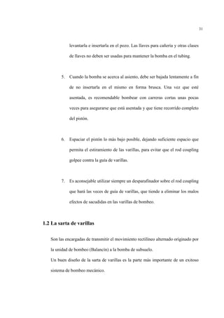 31
levantarla e insertarla en el pozo. Las llaves para cañería y otras clases
de llaves no deben ser usadas para mantener la bomba en el tubing.
5. Cuando la bomba se acerca al asiento, debe ser bajada lentamente a fin
de no insertarla en el mismo en forma brusca. Una vez que esté
asentada, es recomendable bombear con carreras cortas unas pocas
veces para asegurarse que está asentada y que tiene recorrido completo
del pistón.
6. Espaciar el pistón lo más bajo posible, dejando suficiente espacio que
permita el estiramiento de las varillas, para evitar que el rod coupling
golpee contra la guía de varillas.
7. Es aconsejable utilizar siempre un desparafinador sobre el rod coupling
que hará las veces de guía de varillas, que tiende a eliminar los malos
efectos de sacudidas en las varillas de bombeo.
1.2 La sarta de varillas
Son las encargadas de transmitir el movimiento rectilíneo alternado originado por
la unidad de bombeo (Balancín) a la bomba de subsuelo.
Un buen diseño de la sarta de varillas es la parte más importante de un exitoso
sistema de bombeo mecánico.
 