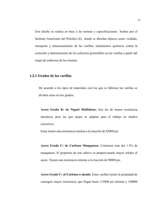 32
Este diseño se realiza en base a las normas y especificaciones hechas por el
Instituto Americano del Petróleo (4), donde se abordan tópicos como: cuidado,
transporte y almacenamiento de las varillas; tratamientos químicos contra la
corrosión y determinación de los esfuerzos permisibles en las varillas a partir del
rango de esfuerzos de las mismas.
1.2.1 Grados de las varillas
De acuerdo a los tipos de materiales con los que se fabrican las varillas se
dividen estas en tres grados:
Acero Grado K: de Níquel Molibdeno: Son las de menor resistencia
mecánica, pero las que mejor se adaptan para el trabajo en medios
corrosivos.
Estas tienen una resistencia mínima a la tracción de 85000 psi.
Acero Grado C: de Carbono Manganeso: Contienen más del 1.5% de
manganeso. El propósito de este aditivo es proporcionarle mayor solidez al
acero. Tienen una resistencia mínima a la tracción de 90000 psi.
Acero Grado C: al Carbono o aleado: Estas varillas tienen la propiedad de
conseguir mayor resistencia, que llegan hasta 115000 psi mínima y 140000
 