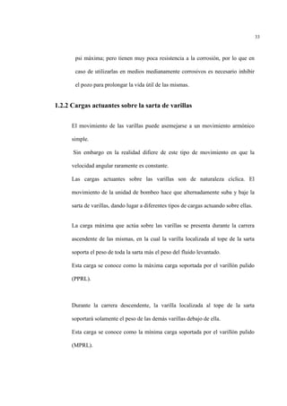 33
psi máxima; pero tienen muy poca resistencia a la corrosión, por lo que en
caso de utilizarlas en medios medianamente corrosivos es necesario inhibir
el pozo para prolongar la vida útil de las mismas.
1.2.2 Cargas actuantes sobre la sarta de varillas
El movimiento de las varillas puede asemejarse a un movimiento armónico
simple.
Sin embargo en la realidad difiere de este tipo de movimiento en que la
velocidad angular raramente es constante.
Las cargas actuantes sobre las varillas son de naturaleza cíclica. El
movimiento de la unidad de bombeo hace que alternadamente suba y baje la
sarta de varillas, dando lugar a diferentes tipos de cargas actuando sobre ellas.
La carga máxima que actúa sobre las varillas se presenta durante la carrera
ascendente de las mismas, en la cual la varilla localizada al tope de la sarta
soporta el peso de toda la sarta más el peso del fluido levantado.
Esta carga se conoce como la máxima carga soportada por el varillòn pulido
(PPRL).
Durante la carrera descendente, la varilla localizada al tope de la sarta
soportará solamente el peso de las demás varillas debajo de ella.
Esta carga se conoce como la mínima carga soportada por el varillòn pulido
(MPRL).
 
