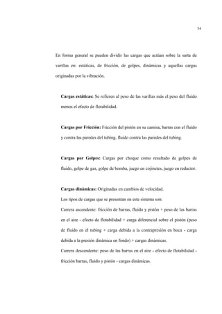 34
En forma general se pueden dividir las cargas que actúan sobre la sarta de
varillas en: estáticas, de fricción, de golpes, dinámicas y aquellas cargas
originadas por la vibración.
Cargas estáticas: Se refieren al peso de las varillas más el peso del fluido
menos el efecto de flotabilidad.
Cargas por Fricción: Fricción del pistón en su camisa, barras con el fluido
y contra las paredes del tubing, fluido contra las paredes del tubing.
Cargas por Golpes: Cargas por choque como resultado de golpes de
fluido, golpe de gas, golpe de bomba, juego en cojinetes, juego en reductor.
Cargas dinámicas: Originadas en cambios de velocidad.
Los tipos de cargas que se presentan en este sistema son:
Carrera ascendente: fricción de barras, fluido y pistón + peso de las barras
en el aire - efecto de flotabilidad + carga diferencial sobre el pistón (peso
de fluido en el tubing + carga debida a la contrapresiòn en boca - carga
debida a la presión dinámica en fondo) + cargas dinámicas.
Carrera descendente: peso de las barras en el aire - efecto de flotabilidad -
fricción barras, fluido y pistón - cargas dinámicas.
 