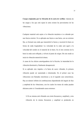 35
Cargas originadas por la vibración de la sarta de varillas: Además de
las cargas a las que está sujeta la sarta existen las provenientes de las
vibraciones.
Cualquier material está sujeto a la vibración mecánica si es alterado por
una fuerza exterior. Si es aplicada una fuerza a una barra, con un extremo
fijo, se formará una onda que transmitirá la fuerza y recorrerá la barra en
forma de onda longitudinal. La velocidad de la onda será igual a la
velocidad del sonido en el material de la barra. En el otro extremo de la
barra la onda será reflejada y volverá al punto de origen. De este modo se
inicia la vibración natural de la barra.
A causa de los efectos amortiguadores de la fricción, la intensidad de la
vibración disminuirá y finalmente desaparecerá.
Si es aplicado otro impulso a la barra de acero vibrando, la primera
vibración puede ser aumentada o disminuida. En el primer caso las
vibraciones son llamadas sincrónicas y en el segundo caso asincrònicas.
Hay un número infinito de combinaciones dependiendo del ángulo de fase
y amplitud de las vibraciones, con los cuales los trenes de ondas pueden
afectarse entre si. Considerando casos extremos:
1) Si un sistema está vibrando con cierta frecuencia y amplitud, y otra
vibración de la misma frecuencia y amplitud es producida en
 