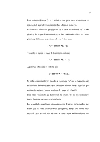 37
Para sartas uniformes Fc = 1, mientras que para sartas combinadas es
mayor, dado que la frecuencia natural de vibración es mayor.
La velocidad teórica de propagación de la onda es alrededor de 17 000
pies/seg. En la práctica sin embargo, se han encontrado valores de 16300
pies / seg. Utilizando este último valor se obtiene que:
No' = 244 000 * Fc / Ls
Teniendo en cuenta el orden de la armónica se tiene:
No' = 244 000 * Fc / n Ls
A partir de esta ecuación se tiene que:
n = 244 000 * Fc / No' Ls
Si en la ecuación anterior, cuando se reemplaza No' por la frecuencia del
movimiento de bombeo (SPM) se obtiene un número entero, significa que
está en sincronismo con una armónica del orden "n" obtenido.
Para otras velocidades de bombeo en las cuales "n" no sea un número
entero, las velocidades serán asincrònicas.
Las velocidades sincrónicas originarán un tipo de cargas en las varillas que
harán que la carta dinamométrica (dinagrama) tenga una forma muy
especial como se verá más adelante, y estas cargas podrían originar una
 