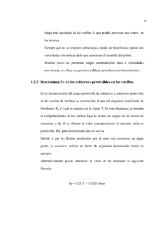 38
fatiga más acelerada de las varillas lo que podría provocar una rotura en
las mismas.
Siempre que no se originen sobrecargas, puede ser beneficioso operar con
velocidades sincrónicas dado que aumentan el recorrido del pistón.
Muchos pozos no presentan cargas anormalmente altas a velocidades
sincrónicas, pero hay excepciones y deben controlarse con dinamòmetro.
1.2.3 Determinación de los esfuerzos permisibles en las varillas
En la determinación del rango permisible de esfuerzos y esfuerzos permisible
en las varillas de bombeo se recomienda el uso del diagrama modificado de
Goodman (4), el cual se muestra en la figura 7. En este diagrama, se muestra
el comportamiento de las varillas bajo la acción de cargas en un medio no
corrosivo, y de él se obtiene el valor correspondiente al máximo esfuerzo
permisible (Sa) para determinado tipo de varilla.
Debido a que los fluidos producidos por el pozo son corrosivos en algún
grado, es necesario utilizar un factor de seguridad denominado factor de
servicio.
Alternativamente puede obtenerse el valor de Sa mediante la siguiente
fórmula:
Sa = 0.25 T + 0.5625 Smin
 