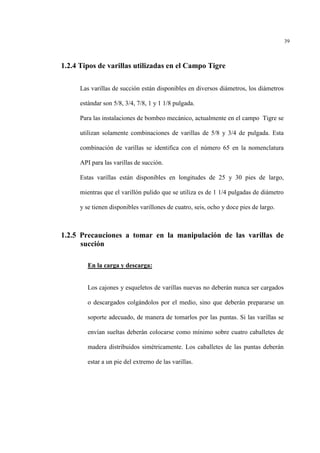 39
1.2.4 Tipos de varillas utilizadas en el Campo Tigre
Las varillas de succión están disponibles en diversos diámetros, los diámetros
estándar son 5/8, 3/4, 7/8, 1 y 1 1/8 pulgada.
Para las instalaciones de bombeo mecánico, actualmente en el campo Tigre se
utilizan solamente combinaciones de varillas de 5/8 y 3/4 de pulgada. Esta
combinación de varillas se identifica con el número 65 en la nomenclatura
API para las varillas de succión.
Estas varillas están disponibles en longitudes de 25 y 30 pies de largo,
mientras que el varillón pulido que se utiliza es de 1 1/4 pulgadas de diámetro
y se tienen disponibles varillones de cuatro, seis, ocho y doce pies de largo.
1.2.5 Precauciones a tomar en la manipulación de las varillas de
succión
En la carga y descarga:
Los cajones y esqueletos de varillas nuevas no deberán nunca ser cargados
o descargados colgándolos por el medio, sino que deberán prepararse un
soporte adecuado, de manera de tomarlos por las puntas. Si las varillas se
envían sueltas deberán colocarse como mínimo sobre cuatro caballetes de
madera distribuidos simétricamente. Los caballetes de las puntas deberán
estar a un pie del extremo de las varillas.
 