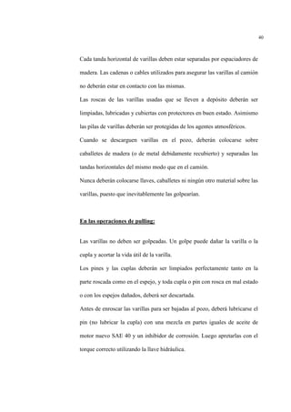 40
Cada tanda horizontal de varillas deben estar separadas por espaciadores de
madera. Las cadenas o cables utilizados para asegurar las varillas al camión
no deberán estar en contacto con las mismas.
Las roscas de las varillas usadas que se lleven a depósito deberán ser
limpiadas, lubricadas y cubiertas con protectores en buen estado. Asimismo
las pilas de varillas deberán ser protegidas de los agentes atmosféricos.
Cuando se descarguen varillas en el pozo, deberán colocarse sobre
caballetes de madera (o de metal debidamente recubierto) y separadas las
tandas horizontales del mismo modo que en el camión.
Nunca deberán colocarse llaves, caballetes ni ningún otro material sobre las
varillas, puesto que inevitablemente las golpearían.
En las operaciones de pulling:
Las varillas no deben ser golpeadas. Un golpe puede dañar la varilla o la
cupla y acortar la vida útil de la varilla.
Los pines y las cuplas deberán ser limpiados perfectamente tanto en la
parte roscada como en el espejo, y toda cupla o pin con rosca en mal estado
o con los espejos dañados, deberá ser descartada.
Antes de enroscar las varillas para ser bajadas al pozo, deberá lubricarse el
pin (no lubricar la cupla) con una mezcla en partes iguales de aceite de
motor nuevo SAE 40 y un inhibidor de corrosión. Luego apretarlas con el
torque correcto utilizando la llave hidráulica.
 