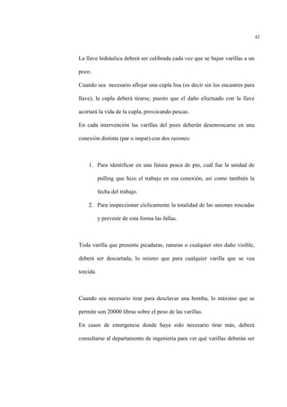 42
La llave hidráulica deberá ser calibrada cada vez que se bajan varillas a un
pozo.
Cuando sea necesario aflojar una cupla lisa (es decir sin los encastres para
llave), la cupla deberá tirarse, puesto que el daño efectuado con la llave
acortará la vida de la cupla, provocando pescas.
En cada intervención las varillas del pozo deberán desenroscarse en una
conexión distinta (par o impar) con dos razones:
1. Para identificar en una futura pesca de pin, cuál fue la unidad de
pulling que hizo el trabajo en esa conexión, así como también la
fecha del trabajo.
2. Para inspeccionar cíclicamente la totalidad de las uniones roscadas
y prevenir de esta forma las fallas.
Toda varilla que presente picaduras, ranuras o cualquier otro daño visible,
deberá ser descartada, lo mismo que para cualquier varilla que se vea
torcida.
Cuando sea necesario tirar para desclavar una bomba, lo máximo que se
permite son 20000 libras sobre el peso de las varillas.
En casos de emergencia donde haya sido necesario tirar más, deberá
consultarse al departamento de ingeniería para ver qué varillas deberán ser
 