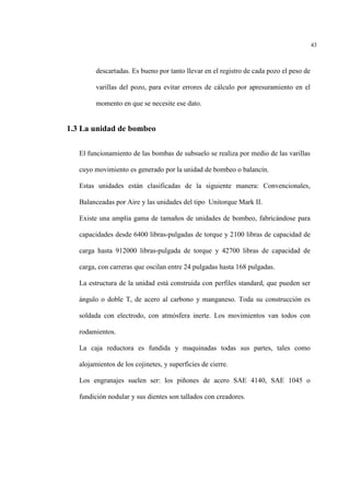 43
descartadas. Es bueno por tanto llevar en el registro de cada pozo el peso de
varillas del pozo, para evitar errores de cálculo por apresuramiento en el
momento en que se necesite ese dato.
1.3 La unidad de bombeo
El funcionamiento de las bombas de subsuelo se realiza por medio de las varillas
cuyo movimiento es generado por la unidad de bombeo o balancín.
Estas unidades están clasificadas de la siguiente manera: Convencionales,
Balanceadas por Aire y las unidades del tipo Unitorque Mark II.
Existe una amplia gama de tamaños de unidades de bombeo, fabricándose para
capacidades desde 6400 libras-pulgadas de torque y 2100 libras de capacidad de
carga hasta 912000 libras-pulgada de torque y 42700 libras de capacidad de
carga, con carreras que oscilan entre 24 pulgadas hasta 168 pulgadas.
La estructura de la unidad está construida con perfiles standard, que pueden ser
ángulo o doble T, de acero al carbono y manganeso. Toda su construcción es
soldada con electrodo, con atmósfera inerte. Los movimientos van todos con
rodamientos.
La caja reductora es fundida y maquinadas todas sus partes, tales como
alojamientos de los cojinetes, y superficies de cierre.
Los engranajes suelen ser: los piñones de acero SAE 4140, SAE 1045 o
fundición nodular y sus dientes son tallados con creadores.
 