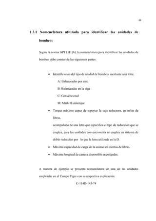 44
1.3.1 Nomenclatura utilizada para identificar las unidades de
bombeo:
Según la norma API 11E (6), la nomenclatura para identificar las unidades de
bombeo debe constar de las siguientes partes:
• Identificación del tipo de unidad de bombeo, mediante una letra:
A: Balanceadas por aire.
B: Balanceadas en la viga
C: Convencional
M: Mark II unitorque
• Torque máximo capaz de soportar la caja reductora, en miles de
libras,
acompañado de una letra que especifica el tipo de reducción que se
emplea, para las unidades convencionales se emplea un sistema de
doble reducción por lo que la letra utilizada es la D.
• Máxima capacidad de carga de la unidad en cientos de libras.
• Máxima longitud de carrera disponible en pulgadas.
A manera de ejemplo se presenta nomenclatura de una de las unidades
empleadas en el Campo Tigre con su respectiva explicación:
C-114D-143-74
 