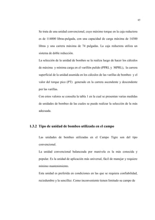 45
Se trata de una unidad convencional, cuyo máximo torque en la caja reductora
es de 114000 libras-pulgada, con una capacidad de carga máxima de 14300
libras y una carrera máxima de 74 pulgadas. La caja reductora utiliza un
sistema de doble reducción.
La selección de la unidad de bombeo se la realiza luego de hacer los cálculos
de máxima y mínima carga en el varillón pulido (PPRL y MPRL), la carrera
superficial de la unidad asumida en los cálculos de las varillas de bombeo y el
valor del torque pico (PT) generado en la carrera ascendente y descendente
por las varillas.
Con estos valores se consulta la tabla 1 en la cual se presentan varias medidas
de unidades de bombeo de las cuales se puede realizar la selección de la más
adecuada.
1.3.2 Tipo de unidad de bombeo utilizada en el campo
Las unidades de bombeo utilizadas en el Campo Tigre son del tipo
convencional.
La unidad convencional balanceada por manivela es la más conocida y
popular. Es la unidad de aplicación más universal, fácil de manejar y requiere
mínimo mantenimiento.
Esta unidad es preferida en condiciones en las que se requiera confiabilidad,
reciedumbre y la sencillez. Como inconveniente tienen limitado su campo de
 