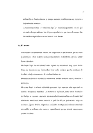 47
aplicación en función de que su tamaño aumenta notablemente con respecto a
la producción a extraer.
Actualmente existen 13 balancines fijos y 4 balancines portátiles con los que
se realiza la operación en los 40 pozos productores que tiene el campo. Sus
características principales se encuentran en el Anexo.
1.4 El motor
Los motores de combustión interna son empleados en yacimientos que no están
electrificados o bien en pozos aislados muy remotos en donde no conviene tender
líneas eléctricas.
El campo Tigre no está electrificado, a pesar de encontrarse muy cerca de las
líneas de transmisión de electricidad. Este hecho obliga a que las unidades de
bombeo trabajen con motores de combustión interna.
Existen dos clases de motores de combustión interna: motores diesel y motores a
explosión.
El motor diesel es el más difundido pues este tipo presenta más seguridad en
cuanto a peligros de incendios. Los motores de explosión, como tienen encendido
por bujías, se exponen a que ante una acumulación eventual de gas alrededor del
aparato de bombeo se pueda producir la ignición del gas, provocando luego un
incendio. A pesar de ello, empleando adecuados blindajes al sistema eléctrico del
encendido, se utilizan estos motores especialmente porque son de menor costo
que los de diesel.
 