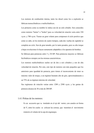 48
Los motores de combustión interna, tanto los diesel como los a explosión se
fabrican monocilìndricos o multicilìndricos.
Los primeros como su nombre lo indica son de un solo cilindro. Son conocidos
como motores "lentos" o "lerdos" pues su velocidad de rotación varia entre 350
r.p.m. y 700 r.p.m. Tienen un gran volante para compensar el ciclo positivo que
como se sabe, en los motores de cuatro tiempos, cada dos vueltas de cigüeñal se
completa un ciclo. Son de gran tamaño, por lo tanto pesados, pero su alto torque
a bajas revoluciones lo hacen sumamente adaptables a los aparatos de bombeo.
Se fabrican para potencias entre 5 y 30 HP. Para potencias mayores se fabrican
bicilìndricos siempre con las mismas características.
Los motores multicilìndricos suelen ser de dos a seis cilindros y son de alta
velocidad de rotación. Por esto, este tipo de motores son más pequeños que los
anteriores para igualdad de potencia, pero tienen el inconveniente de tener su
máximo valor de torque, a un régimen bastante alto de giro, aproximadamente a
un 75% de su régimen máximo de velocidad.
Sus regímenes de rotación varían entre 1200 y 2500 r.p.m. y las gamas de
potencia alcanza de 30 a más de 200 HP.
1.4.1 Poleas de los motores:
Es un accesorio que va instalado en el eje del motor, con canales en forma
de V, entre los cuales se colocan las correas, que trasmiten el movimiento
rotatorio al volante de la caja de engranajes.
 