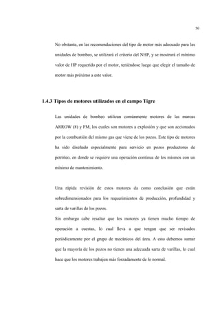 50
No obstante, en las recomendaciones del tipo de motor más adecuado para las
unidades de bombeo, se utilizará el criterio del NHP, y se mostrará el mínimo
valor de HP requerido por el motor, teniéndose luego que elegir el tamaño de
motor más próximo a este valor.
1.4.3 Tipos de motores utilizados en el campo Tigre
Las unidades de bombeo utilizan comúnmente motores de las marcas
ARROW (8) y FM, los cuales son motores a explosión y que son accionados
por la combustión del mismo gas que viene de los pozos. Este tipo de motores
ha sido diseñado especialmente para servicio en pozos productores de
petróleo, en donde se requiere una operación continua de los mismos con un
mínimo de mantenimiento.
Una rápida revisión de estos motores da como conclusión que están
sobredimensionados para los requerimientos de producción, profundidad y
sarta de varillas de los pozos.
Sin embargo cabe resaltar que los motores ya tienen mucho tiempo de
operación a cuestas, lo cual lleva a que tengan que ser revisados
periódicamente por el grupo de mecánicos del área. A esto debemos sumar
que la mayoría de los pozos no tienen una adecuada sarta de varillas, lo cual
hace que los motores trabajen más forzadamente de lo normal.
 