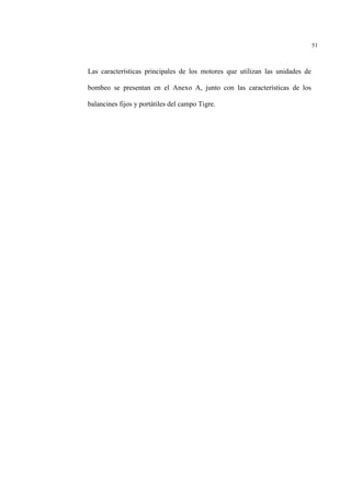 51
Las características principales de los motores que utilizan las unidades de
bombeo se presentan en el Anexo A, junto con las características de los
balancines fijos y portátiles del campo Tigre.
 
