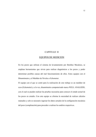 52
CAPITULO II
EQUIPOS DE MEDICION
En los pozos que utilizan el sistema de levantamiento por Bombeo Mecánico, se
emplean herramientas que sirven para realizar diagnósticos a los pozos y poder
determinar posibles causas del mal funcionamiento de ellos. Estos equipos son el
Dinamómetro y el Medidor de Niveles o Echometer.
El equipo con el que se contó para la realización de este trabajo es un medidor de
ecos (Echometer) y a la vez, dinamómetro computarizado marca WELL ANALIZER,
con el cual se pueden realizar las pruebas necesarias para conocer el estado actual de
los pozos en estudio. Con este equipo se elimina la necesidad de realizar cálculos
manuales y solo es necesario ingresar los datos actuales de la configuración mecánica
del pozo (completación) para proceder a realizar los análisis respectivos.
 