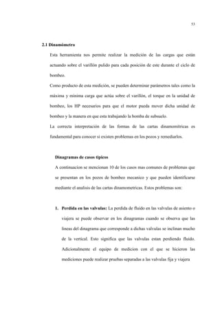 53
2.1 Dinamómetro
Esta herramienta nos permite realizar la medición de las cargas que están
actuando sobre el varillón pulido para cada posición de este durante el ciclo de
bombeo.
Como producto de esta medición, se pueden determinar parámetros tales como la
máxima y mínima carga que actúa sobre el varillón, el torque en la unidad de
bombeo, los HP necesarios para que el motor pueda mover dicha unidad de
bombeo y la manera en que esta trabajando la bomba de subsuelo.
La correcta interpretación de las formas de las cartas dinamomítricas es
fundamental para conocer si existen problemas en los pozos y remediarlos.
Dinagramas de casos tipicos
A continuacion se mencionan 10 de los casos mas comunes de problemas que
se presentan en los pozos de bombeo mecanico y que pueden identificarse
mediante el analisis de las cartas dinamometricas. Estos problemas son:
1. Perdida en las valvulas: La perdida de fluido en las valvulas de asiento o
viajera se puede observar en los dinagramas cuando se observa que las
lineas del dinagrama que corresponde a dichas valvulas se inclinan mucho
de la vertical. Esto significa que las valvulas estan perdiendo fluido.
Adicionalmente el equipo de medicion con el que se hicieron las
mediciones puede realizar pruebas separadas a las valvulas fija y viajera
 