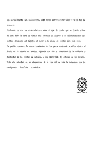 que actualmente tiene cada pozo, tales como carrera superficial y velocidad de
bombeo.
Finalmente, se dan las recomendaciones sobre el tipo de bomba que se debería utilizar
en cada pozo, la sarta de varillas más adecuada de acuerdo a las recomendaciones del
Instituto Americano del Petróleo, el motor y la unidad de bombeo para cada pozo.
Es posible mantener la misma producción de los pozos realizando sencillos ajustes al
diseño de su sistema de bombeo, logrando con ello el incremento de la eficiencia y
durabilidad de las bombas de subsuelo, y una reduccion del esfuerzo de los motores.
Todo ello redundará en un alargamiento de la vida útil de toda la instalación con los
consiguientes beneficios económicos.
BIBLIOTECA
 