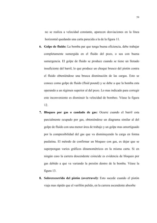 59
no se realiza a velocidad constante, aparecen desviaciones en la línea
horizontal quedando una carta parecida a la de la figura 11.
6. Golpe de fluido: La bomba par que tenga buena eficiencia, debe trabajar
completamente sumergida en el fluido del pozo, o sea con buena
sumergencia. El golpe de fluido se produce cuando se tiene un llenado
insuficiente del barril, lo que produce un choque brusco del pistón contra
el fluido obteniéndose una brusca disminución de las cargas. Esto se
conoce como golpe de fluido (fluid pound) y se debe a que la bomba esta
operando a un régimen superior al del pozo. Lo mas indicado para corregir
este inconveniente es disminuir la velocidad de bombeo. Véase la figura
12.
7. Bloqueo por gas o candado de gas: Ocurre cuando el barril esta
parcialmente ocupado por gas, obteniéndose un diagrama similar al del
golpe de fluido con una menor área de trabajo y un golpe mas amortiguado
por la compresibilidad del gas que va disminuyendo la carga en forma
paulatina. El método de confirmar un bloqueo con gas, es dejar que se
superpongan varios gráficos dinamométricos en la misma carta. Si en
ningún caso la carrera descendente coincide es evidencia de bloqueo por
gas debido a que va variando la presión dentro de la bomba. Véase la
figura 13.
8. Sobrerecorrido del pistón (overtravel): Esto sucede cuando el pistón
viaja mas rápido que el varillón pulido, en la carrera ascendente absorbe
 