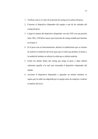 66
1. Verificar cual es el valor de la presión de casing en la cabeza del pozo.
2. Conectar el dispositivo disparador del equipo a una de las entradas del
casing del pozo.
3. Cargar la cámara del dispositivo disparador con aire CO2 con una presión
entre 100 y 150 libras mayor que la presión de casing medida previamente
en el paso 2.
4. Si el pozo esta en funcionamiento, detener la unidad hasta que se termine
de realizar la medición del nivel, para que el ruido que produce el motor y
la unidad de bombeo no afecten la señal que se deberá analizar.
5. Cerrar las demás líneas del casing que tenga el pozo y dejar abierta
solamente aquella a la cual esta conectada el dispositivo disparador del
equipo.
6. Accionar el dispositivo disparador y aguardar un minuto mientras se
espera que la señal sea adquirida por el equipo antes de empezar a realizar
el análisis del nivel.
 