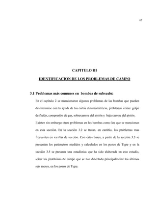 67
CAPITULO III
IDENTIFICACION DE LOS PROBLEMAS DE CAMPO
3.1 Problemas más comunes en bombas de subsuelo:
En el capítulo 2 se mencionaron algunos problemas de las bombas que pueden
determinarse con la ayuda de las cartas dinamométricas, problemas como: golpe
de fluido, compresión de gas, sobrecarrera del pistòn y baja carrera del pistòn.
Existen sin embargo otros problemas en las bombas como los que se mencionan
en esta sección. En la sección 3.2 se tratan, en cambio, los problemas mas
frecuentes en varillas de succión. Con estas bases, a partir de la sección 3.3 se
presentan los parámetros medidos y calculados en los pozos de Tigre y en la
sección 3.5 se presenta una estadística que ha sido elaborada en este estudio,
sobre los problemas de campo que se han detectado principalmente los últimos
seis meses, en los pozos de Tigre.
 
