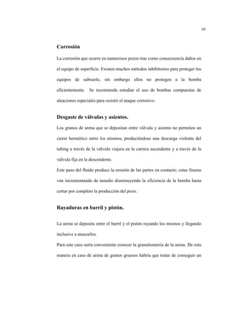 68
Corrosión
La corrosión que ocurre en numerosos pozos trae como consecuencia daños en
el equipo de superficie. Existen muchos métodos inhibitorios para proteger los
equipos de subsuelo, sin embargo ellos no protegen a la bomba
eficientemente. Se recomienda estudiar el uso de bombas compuestas de
aleaciones especiales para resistir el ataque corrosivo.
Desgaste de válvulas y asientos.
Los granos de arena que se depositan entre válvula y asiento no permiten un
cierre hermético entre los mismos, produciéndose una descarga violenta del
tubing a través de la válvula viajera en la carrera ascendente y a través de la
válvula fija en la descendente.
Este paso del fluido produce la erosión de las partes en contacto; estas fisuras
van incrementando de tamaño disminuyendo la eficiencia de la bomba hasta
cortar por completo la producción del pozo.
Rayaduras en barril y pistón.
La arena se deposita entre el barril y el pistón rayando los mismos y llegando
inclusive a atascarlos.
Para este caso sería conveniente conocer la granulometría de la arena. De esta
manera en caso de arena de granos gruesos habría que tratar de conseguir un
 