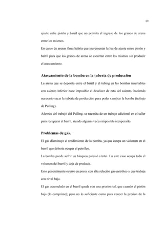 69
ajuste entre pistón y barril que no permita el ingreso de los granos de arena
entre los mismos.
En casos de arenas finas habría que incrementar la luz de ajuste entre pistón y
barril para que los granos de arena se escurran entre los mismos sin producir
el atascamiento.
Atascamiento de la bomba en la tubería de producción
La arena que se deposita entre el barril y el tubing en las bombas insertables
con asiento inferior hace imposible el desclave de esta del asiento, haciendo
necesario sacar la tubería de producción para poder cambiar la bomba (trabajo
de Pulling).
Además del trabajo del Pulling, se necesita de un trabajo adicional en el taller
para recuperar el barril, siendo algunas veces imposible recuperarlo.
Problemas de gas.
El gas disminuye el rendimiento de la bomba, ya que ocupa un volumen en el
barril que debería ocupar el petróleo.
La bomba puede sufrir un bloqueo parcial o total. En este caso ocupa todo el
volumen del barril y deja de producir.
Esto generalmente ocurre en pozos con alta relación gas-petróleo y que trabaja
con nivel bajo.
El gas acumulado en el barril queda con una presión tal, que cuando el pistón
baja (lo comprime); pero no lo suficiente como para vencer la presión de la
 