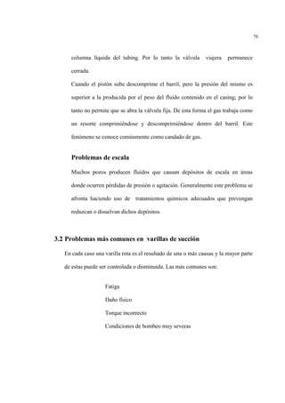 70
columna líquida del tubing. Por lo tanto la válvula viajera permanece
cerrada.
Cuando el pistón sube descomprime el barril, pero la presión del mismo es
superior a la producida por el peso del fluido contenido en el casing; por lo
tanto no permite que se abra la válvula fija. De esta forma el gas trabaja como
un resorte comprimiéndose y descomprimiéndose dentro del barril. Este
fenómeno se conoce comúnmente como candado de gas.
Problemas de escala
Muchos pozos producen fluidos que causan depósitos de escala en áreas
donde ocurren pérdidas de presión o agitación. Generalmente este problema se
afronta haciendo uso de tratamientos químicos adecuados que prevengan
reduzcan o disuelvan dichos depósitos.
3.2 Problemas más comunes en varillas de succión
En cada caso una varilla rota es el resultado de una o más causas y la mayor parte
de estas puede ser controlada o disminuida. Las más comunes son:
Fatiga
Daño físico
Torque incorrecto
Condiciones de bombeo muy severas
 