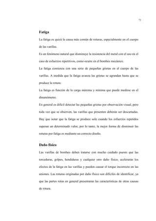 71
Fatiga
La fatiga es quizá la causa más común de roturas, especialmente en el cuerpo
de las varillas.
Es un fenómeno natural que disminuye la resistencia del metal con el uso en el
caso de esfuerzos repetitivos, como ocurre en el bombeo mecánico.
La fatiga comienza con una serie de pequeñas grietas en el cuerpo de las
varillas. A medida que la fatiga avanza las grietas se agrandan hasta que se
produce la rotura.
La fatiga es función de la carga máxima y mínima que puede medirse en el
dinamómetro.
En general es difícil detectar las pequeñas grietas por observación visual, pero
toda vez que se observen, las varillas que presenten deberán ser descartadas.
Hay que notar que la fatiga se produce solo cuando los esfuerzos repetidos
superan un determinado valor, por lo tanto, la mejor forma de disminuir las
roturas por fatiga es mediante un correcto diseño.
Daño físico
Las varillas de bombeo deben tratarse con mucho cuidado puesto que las
torceduras, golpes, hendiduras y cualquier otro daño físico, acelerarán los
efectos de la fatiga en las varillas y pueden causar el torque incorrecto en las
uniones. Las roturas originadas por daño físico son difíciles de identificar, ya
que las partes rotas en general presentaran las características de otras causas
de rotura.
 