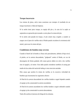 72
Torque incorrecto
Las roturas de pines, salvo raras ocasiones son siempre el resultado de un
torque incorrecto o falta de limpieza.
Si la unión tiene poco torque, es espejo del pin y la cara de la cupla se
separarán en operación provocando a corto plazo la rotura del pin.
Si la unión está pasada de torque, el pin estará muy exigido y cuando se
cargue con el peso de varillas más el fluido puede excederse la resistencia del
metal y provocar la rotura del pin.
Condiciones de bombeo muy severas
Cuando el barril de la bomba se llena solo parcialmente, debido al bajo nivel,
el pistón, en la carrera descendente, "golpeará" contra el fluido, en vez de
descargarse de forma gradual, ello causa graves daños no solo a las varillas
sino al equipó y al motor. Este daño puede extenderse también al casing por
medio de las cuñas del ancla del tubing si este estuviera anclado.
Otra causa que acelera la rotura de varillas es la excesiva velocidad de
bombeo que incrementa los siguientes efectos:
Al final de la carrera descendente las varillas tienden a seguir bajando cuando
el equipo ya ha comenzado la carrera ascendente.
Al final de la carrera ascendente las varillas tienden a seguir subiendo cuando
el equipo ya ha comenzado la carrera descendente.
Todo ello acelera el proceso de fatiga de la columna.
 