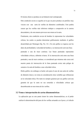 74
El mismo efecto se produce en un balancín mal contrapesado.
Otra condición severa es aquella en la que un pozo produce un petróleo muy
viscoso con una sarta de varillas de diámetros combinados. Esto podría
causar que las varillas más inferiores trabajen a compresión en la carrera
descendente y de esta manera provocar una rotura en la sarta.
Finalmente, otra condición severa de bombeo lo representan las velocidades
críticas, las cuales se pueden determinar gráficamente mediante el gráfico
desarrollado por Slonneger (fig. No. 16 ). En este gráfico se ingresa con los
datos de profundidad y velocidad de bombeo y su intersección será una línea
punteada o una de trazo continuo. Las líneas punteadas representan
velocidades críticas y deberán evitarse. Si la intersección está entre una línea
punteada y una de trazo continuo, se considerará que mientras más cerca esté
nuestro punto de intersección de la línea punteada existe más peligro de
someter a la sarta de bombeo a una velocidad crítica.
Dicho gráfico sin embargo es hecho solo para el caso de una sarta de varillas
de diámetro único y no toma en consideración otras variables que influencian
en la velocidad crítica. Por tanto no siempre guiarnos por ese gráfico será una
garantía de que la sarta no sea sometida a velocidades críticas que
desembocarán en una rotura de las varillas.
3.3 Toma e interpretación de cartas dinamométricas
La aplicación que en este punto tienen las cartas dinamométricas, es el poder
realizar la determinación del peso de las varillas actuando en el pozo y el cálculo
 