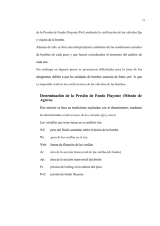 75
de la Presión de Fondo Fluyente Pwf, mediante la verificación de las válvulas fija
y viajera de la bomba.
Además de ello, se hizo una interpretación cualitativa de las condiciones actuales
de bombeo de cada pozo y que fueron considerados al momento del análisis de
cada uno.
Sin embargo en algunos pozos se presentaron dificultades para la toma de los
dinagramas debido a que las unidades de bombeo carecían de freno, por lo que
es imposible realizar las verificaciones de las válvulas de las bombas.
Determinación de la Presión de Fondo Fluyente (Método de
Agnew)
Este método se basa en mediciones realizadas con el dinamómetro, mediante
las denominadas verificaciones de las válvulas fija y móvil.
Las variables que intervienen en su análisis son:
Wf: peso del fluido actuando sobre el pistón de la bomba
Wr: peso de las varillas en el aire
Wrb: fuerza de flotación de las varillas
Ar: área de la sección transversal de las varillas (de fondo)
Ap: área de la sección transversal del pistón
Pt: presión del tubing en la cabeza del pozo
Pwf: presión de fondo fluyente
 