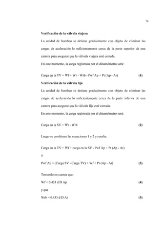 76
Verificación de la válvula viajera
La unidad de bombeo se detiene gradualmente con objeto de eliminar las
cargas de aceleración lo suficientemente cerca de la parte superior de una
carrera para asegurar que la válvula viajera esté cerrada.
En este momento, la carga registrada por el dinamómetro será:
Carga en la TV = Wf + Wr - Wrb - Pwf Ap + Pt (Ap - Ar) (1)
Verificación de la válvula fija
La unidad de bombeo se detiene gradualmente con objeto de eliminar las
cargas de aceleración lo suficientemente cerca de la parte inferior de una
carrera para asegurar que la válvula fija esté cerrada.
En este momento, la carga registrada por el dinamómetro será:
Carga en la SV = Wr - Wrb (2)
Luego se combinan las ecuaciones 1 y 2 y resulta:
Carga en la TV = Wf + carga en la SV - Pwf Ap + Pt (Ap - Ar)
ó
Pwf Ap = (Carga SV - Carga TV) + Wf + Pt (Ap - Ar) (3)
Tomando en cuenta que:
Wf = 0.433 d D Ap (4)
y que
Wrb = 0.433 d D Ar (5)
 