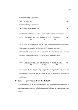 77
Combinando 4 y 5 se obtiene:
Wrb = Wf Ar / Ap (6)
Combinando 6 y 2 se obtiene:
Wf = (Wr - Carga SV)Ap / Ar (7)
Finalmente, combinando 3 con 7 y reagrupando términos, se obtendrá:
Pwf = Carga SV - Carga TV + Wr - Carga SV + Pt (Ap - Ar) (8)
Ap Ar Ap
En los casos de los pozos del área de Tigre, las varillas de fondo son de 5/8".
El área transversal de las varillas es 0.3067 pulgadas cuadradas.
Introduciendo este valor en la ecuación 8 obtendremos una ecuación
particularizada para encontrar Pwf en los pozos del área de Tigre.
Pwf = Carga SV - Carga TV + Wr - Carga SV + Pt (Ap - 0.3067) (9)
Ap 0.3067 Ap
Los valores de Wr, Carga SV y Carga TV son registrados por medio del
dinamómetro, mientras que el valor de Pt es registrado mediante un
manómetro.
3.4 Toma e interpretación de niveles de fluido
El nivel de fluido de un pozo es un aspecto muy importante en este trabajo, ya
que con este dato podemos calcular de manera indirecta las presiones de fondo
del pozo.
 