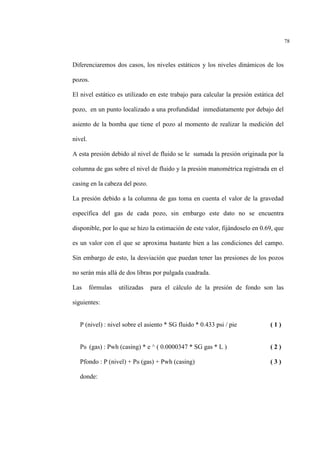 78
Diferenciaremos dos casos, los niveles estáticos y los niveles dinámicos de los
pozos.
El nivel estático es utilizado en este trabajo para calcular la presión estática del
pozo, en un punto localizado a una profundidad inmediatamente por debajo del
asiento de la bomba que tiene el pozo al momento de realizar la medición del
nivel.
A esta presión debido al nivel de fluido se le sumada la presión originada por la
columna de gas sobre el nivel de fluido y la presión manométrica registrada en el
casing en la cabeza del pozo.
La presión debido a la columna de gas toma en cuenta el valor de la gravedad
específica del gas de cada pozo, sin embargo este dato no se encuentra
disponible, por lo que se hizo la estimación de este valor, fijándoselo en 0.69, que
es un valor con el que se aproxima bastante bien a las condiciones del campo.
Sin embargo de esto, la desviación que puedan tener las presiones de los pozos
no serán más allá de dos libras por pulgada cuadrada.
Las fórmulas utilizadas para el cálculo de la presión de fondo son las
siguientes:
P (nivel) : nivel sobre el asiento * SG fluido * 0.433 psi / pie ( 1 )
PB (gas) : Pwh (casing) * e ^ ( 0.0000347 * SG gas * L ) ( 2 )
Pfondo : P (nivel) + PB (gas) + Pwh (casing) ( 3 )
donde:
 
