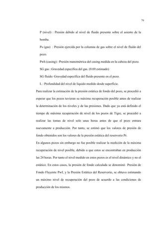 79
P (nivel) : Presión debido al nivel de fluido presente sobre el asiento de la
bomba.
PB (gas) : Presión ejercida por la columna de gas sobre el nivel de fluido del
pozo.
Pwh (casing) : Presión manométrica del casing medida en la cabeza del pozo.
SG gas : Gravedad específica del gas. (0.69 estimado)
SG fluido: Gravedad específica del fluido presente en el pozo.
L : Profundidad del nivel de líquido medido desde superficie.
Para realizar la estimación de la presión estática de fondo del pozo, se procedió a
esperar que los pozos tuvieran su máxima recuperación posible antes de realizar
la determinación de los niveles y de las presiones. Dado que ya está definido el
tiempo de máxima recuperación de nivel de los pozos de Tigre, se procedió a
realizar las tomas de nivel solo unas horas antes de que el pozo entrara
nuevamente a producción. Por tanto, se estimó que los valores de presión de
fondo obtenidos son los valores de la presión estática del reservorio Pr.
En algunos pozos sin embargo no fue posible realizar la medición de la máxima
recuperación de nivel posible, debido a que estos se encontraban en producción
las 24 horas. Por tanto el nivel medido en estos pozos es el nivel dinámico y no el
estático. En estos casos, la presión de fondo calculada se denominó Presión de
Fondo Fluyente Pwf, y la Presión Estática del Reservorio, se obtuvo estimando
un máximo nivel de recuperación del pozo de acuerdo a las condiciones de
producción de los mismos.
 