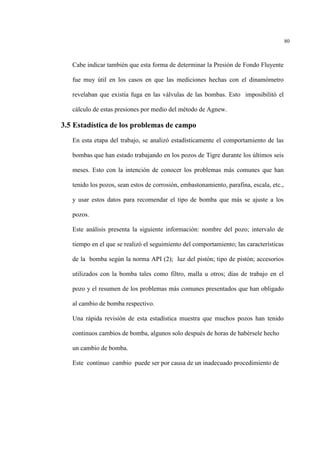 80
Cabe indicar también que esta forma de determinar la Presión de Fondo Fluyente
fue muy útil en los casos en que las mediciones hechas con el dinamómetro
revelaban que existía fuga en las válvulas de las bombas. Esto imposibilitó el
cálculo de estas presiones por medio del método de Agnew.
3.5 Estadística de los problemas de campo
En esta etapa del trabajo, se analizó estadísticamente el comportamiento de las
bombas que han estado trabajando en los pozos de Tigre durante los últimos seis
meses. Esto con la intención de conocer los problemas más comunes que han
tenido los pozos, sean estos de corrosión, embastonamiento, parafina, escala, etc.,
y usar estos datos para recomendar el tipo de bomba que más se ajuste a los
pozos.
Este análisis presenta la siguiente información: nombre del pozo; intervalo de
tiempo en el que se realizó el seguimiento del comportamiento; las características
de la bomba según la norma API (2); luz del pistón; tipo de pistón; accesorios
utilizados con la bomba tales como filtro, malla u otros; días de trabajo en el
pozo y el resumen de los problemas más comunes presentados que han obligado
al cambio de bomba respectivo.
Una rápida revisión de esta estadística muestra que muchos pozos han tenido
continuos cambios de bomba, algunos solo después de horas de habérsele hecho
un cambio de bomba.
Este continuo cambio puede ser por causa de un inadecuado procedimiento de
 