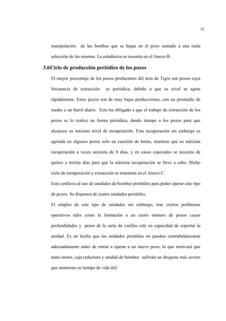 81
manipulación de las bombas que se bajan en el pozo sumado a una mala
selección de las mismas. La estadística se muestra en el Anexo B.
3.6Ciclo de producción periódico de los pozos
El mayor porcentaje de los pozos productores del área de Tigre son pozos cuya
frecuencia de extracción es periódica, debido a que su nivel se agota
rápidamente. Estos pozos son de muy bajas producciones, con un promedio de
medio a un barril diario. Esto ha obligado a que el trabajo de extracción de los
pozos se lo realice en forma periódica, dando tiempo a los pozos para que
alcancen su máximo nivel de recuperación. Esta recuperación sin embargo es
agotada en algunos pozos solo en cuestión de horas, mientras que su máxima
recuperación a veces necesita de 8 días, y en casos especiales se necesita de
quince a treinta días para que la máxima recuperación se lleve a cabo. Dicho
ciclo de recuperación y extracción se muestran en el Anexo C.
Esto conlleva al uso de unidades de bombeo portátiles para poder operar este tipo
de pozos. Se disponen de cuatro unidades portátiles.
El empleo de este tipo de unidades sin embargo, trae ciertos problemas
operativos tales como la limitación a un cierto número de pozos cuyas
profundidades y pesos de la sarta de varillas esté en capacidad de soportar la
unidad. Es un hecho que las unidades portátiles no pueden contrabalancearse
adecuadamente antes de entrar a operar a un nuevo pozo, lo que motivará que
tanto motor, caja reductora y unidad de bombeo sufrirán un desgaste más severo
que aminoran su tiempo de vida útil.
 
