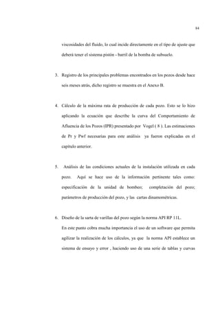 84
viscosidades del fluido, lo cual incide directamente en el tipo de ajuste que
deberá tener el sistema pistón - barril de la bomba de subsuelo.
3. Registro de los principales problemas encontrados en los pozos desde hace
seis meses atrás, dicho registro se muestra en el Anexo B.
4. Cálculo de la máxima rata de producción de cada pozo. Esto se lo hizo
aplicando la ecuación que describe la curva del Comportamiento de
Afluencia de los Pozos (IPR) presentado por Vogel ( 8 ). Las estimaciones
de Pr y Pwf necesarias para este análisis ya fueron explicadas en el
capítulo anterior.
5. Análisis de las condiciones actuales de la instalación utilizada en cada
pozo. Aquí se hace uso de la información pertinente tales como:
especificación de la unidad de bombeo; completación del pozo;
parámetros de producción del pozo, y las cartas dinamométricas.
6. Diseño de la sarta de varillas del pozo según la norma API RP 11L.
En este punto cobra mucha importancia el uso de un software que permita
agilizar la realización de los cálculos, ya que la norma API establece un
sistema de ensayo y error , haciendo uso de una serie de tablas y curvas
 