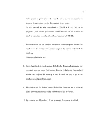85
hasta ajustar la producción a la deseada. En el Anexo se muestra un
ejemplo llevado a cabo con los datos de uno de los pozos.
Se hizo uso del software denominado APISROD ( 9 ), el cual es un
programa para realizar predicciones del rendimiento de los sistemas de
bombeo mecánico, el cual está basado en la norma API RP11L.
7. Recomendación de los cambios necesarios a efectuar para mejorar las
condiciones de bombeo tales como: longitud de carrera, velocidad de
bombeo,
diámetro de la bomba, etc.
8. Especificación de la configuración de la bomba de subsuelo requerida por
las condiciones del pozo. Esto implica: longitud de la bomba, longitud del
pistón, tipo y ajuste del pistón y el uso de ancla de lodo o gas si las
condiciones del pozo lo ameritan.
9. Recomendación del tipo de unidad de bombeo requerida por el pozo así
como también una estimación del contrabalance que necesitará.
10. Recomendación del mínimo HP que necesitará el motor de la unidad.
 