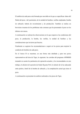 86
El análisis de cada pozo está formado por una tabla en la que se especifican: datos del
fluido del pozo; del yacimiento; de la unidad de bombeo; varillas empleadas; bomba
de subsuelo; tubería de revestimiento y de producción. También se realiza un
brevísimo resumen de los problemas más comunes que ha presentado el pozo en los
últimos seis meses.
A continuación se realizan las observaciones en lo que respecto a las condiciones del
pozo, la producción, la bomba, las varillas, la unidad de bombeo y las
consideraciones que tuvieron que hacerse.
Finalmente se sugieren las recomendaciones a seguir en los pozos para mejorar la
condición de bombeo de cada pozo.
En el Anexo D se muestran, en una forma más detallada y para tres pozos
representativos del área de Tigre, lo siguiente: las corridas del programa APISROD
tomando en cuenta los parámetros de operación actuales y los recomendados en este
trabajo; el cálculo de la presión de fondo fluyente Pwf; el cálculo de la luz adecuada
entre pistón y barril de la bomba de subsuelo, y la completación actual que tiene el
pozo.
A continuación se presentan los análisis realizados a los pozos de Tigre.
 