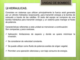 Consisten en sistemas que utilizan principalmente la fuerza axial generada
por un cilindro hidráulico reciprocante, para transmitir energía a la bomba de
subsuelo a través de las cabillas. El resto del equipo se compone de una
bomba hidráulica para transmitir energía y un sistema para manejar el fluido
de potencia.
Características referentes a esta unidad se mencionan a continuación:
Son compactas y poco costosas.
 Aplicación: limitaciones de espacio y donde se quiere minimizar la
inversión.
 Se consideran de velocidad constante.
 Se puede utilizar como fluido de potencia aceites de origen vegetal.
 Permiten una operación silenciosa y con bajo consumo de energía.
 HIDRAULICAS.
UNIDAD DE BOMBEO.
 