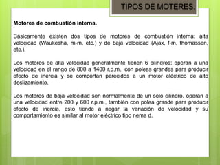Motores de combustión interna.
Básicamente existen dos tipos de motores de combustión interna: alta
velocidad (Waukesha, m-m, etc.) y de baja velocidad (Ajax, f-m, thomassen,
etc.).
Los motores de alta velocidad generalmente tienen 6 cilindros; operan a una
velocidad en el rango de 800 a 1400 r.p.m., con poleas grandes para producir
efecto de inercia y se comportan parecidos a un motor eléctrico de alto
deslizamiento.
Los motores de baja velocidad son normalmente de un solo cilindro, operan a
una velocidad entre 200 y 600 r.p.m., también con polea grande para producir
efecto de inercia, esto tiende a negar la variación de velocidad y su
comportamiento es similar al motor eléctrico tipo nema d.
TIPOS DE MOTERES.
 