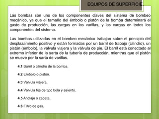EQUIPOS DE SUPERFICIE.
Las bombas son uno de los componentes claves del sistema de bombeo
mecánico, ya que el tamaño del émbolo o pistón de la bomba determinará el
gasto de producción, las cargas en las varillas, y las cargas en todos los
componentes del sistema.
Las bombas utilizadas en el bombeo mecánico trabajan sobre el principio del
desplazamiento positivo y están formadas por un barril de trabajo (cilindro), un
pistón (émbolo), la válvula viajera y la válvula de pie. El barril está conectado al
extremo inferior de la sarta de la tubería de producción, mientras que el pistón
se mueve por la sarta de varillas.
4.1 Barril o cilindro de la bomba.
4.2 Embolo o pistón.
4.3 Válvula viajera.
4.4 Válvula fija de tipo bola y asiento.
4.5 Anclaje o zapata.
4.6 Filtro de gas.
 