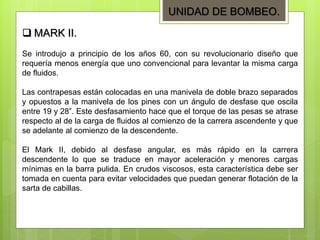 UNIDAD DE BOMBEO.
Se introdujo a principio de los años 60, con su revolucionario diseño que
requería menos energía que uno convencional para levantar la misma carga
de fluidos.
Las contrapesas están colocadas en una manivela de doble brazo separados
y opuestos a la manivela de los pines con un ángulo de desfase que oscila
entre 19 y 28”. Este desfasamiento hace que el torque de las pesas se atrase
respecto al de la carga de fluidos al comienzo de la carrera ascendente y que
se adelante al comienzo de la descendente.
El Mark II, debido al desfase angular, es más rápido en la carrera
descendente lo que se traduce en mayor aceleración y menores cargas
mínimas en la barra pulida. En crudos viscosos, esta característica debe ser
tomada en cuenta para evitar velocidades que puedan generar flotación de la
sarta de cabillas.
 MARK II.
 